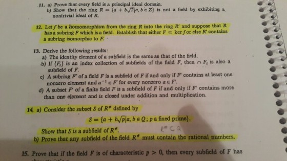 11. a) Prove that every field is a principal ideal domain. b) Show that the ring R nontrivial ideal of R. fa +bf2a, b e Z) is not a field by exhibiting a 12. Let fbe a homomorphism from the ring R into the ring R and suppose that R ker for else R contains has a subring F which is a field. Establish that either F a subring isomorphic to F 13. Derive the following results: a) The identity element of a subfield is the same as that of the field. b) If (Fi) is an index collection of subfields of the field F, then n Fi is also a subfield of F c) A subring F of a field F is a subfield of F if and only if F contains at least one d) A subset F of a finite field F is a subfield of F if and only if F contains more nonzero element and a e F for every nonzero a e F. than one element and is closed under addition and multiplication. 14, a) Consider the subset S of R# defined by s-la + b/pla, b e Q: p a fixed prime) Show that S is a subield of R b) Prove that any subhield of the field R must contain the rational numbers 15. Prove that if the field F is of characteristic p>0, then every subfield of F has