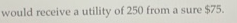 would receive a utility of 250 from a sure $75.