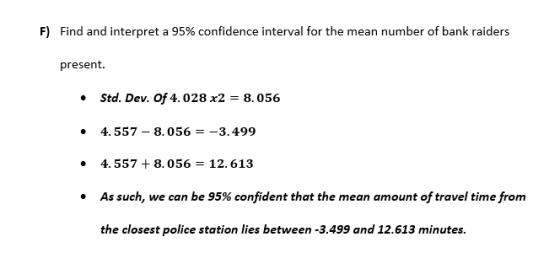 F) Find and interpret a 95% confidence interval for the mean number of bank raiders present. Std. Dev. of 4.028 x2 - 8.056 4. 557-8.056-3.499 4. 557 + 8.056- 12. 613 As such, we can be 95% confident that the mean amount of travel time from the closest police station lies between -3.499 and 12.613 minutes.