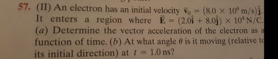 57. (II) An electron has an initial velocity o (8.0 x 10m/s)i /s)j It enters a region where E (2.0i +8.0j) x 10*N/C (a) Determine the vector acceleration of the electron as function of time. (b) At what angle θ is it moving (relative to its initial direction) at t = 1.0 ns?