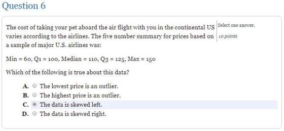 Question 6 Select one answer The cost of taking your pet aboard the air flight with you in the continental US varies according to the airlines. The five number summary for prices based on o points a sample of major U.S. airlines was: Min 60, Q1 100, Median - 11o, Q3 125, Max Which of the following is true about this data? 150o A. O The lowest price is an outlier. B. The highest price is an outlier. C. The data is skewed left. D. The data is skewed right.