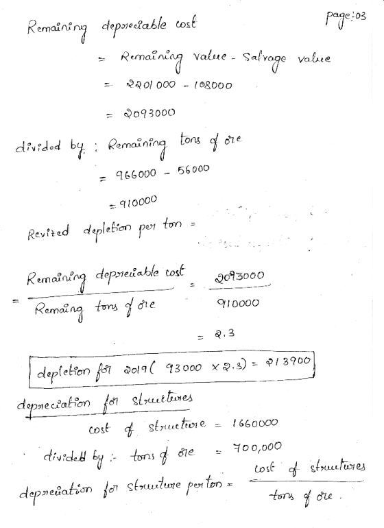 page:03 Remaining depseilable cost = Renaining value - Salvage value 2201 000 - 108000 = 2093000 divided by: Remaining tons o