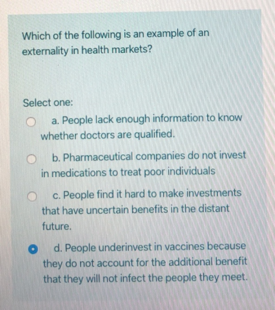 Which of the following is an example of an externality in health markets? Select one: o a. People lack enough information to