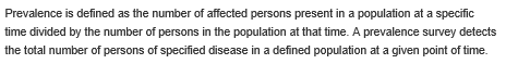 Prevalence is defined as the number of affected persons present in a population at a specific time divided by the number of persons in the population at that time. A prevalence survey detects the total number of persons of specified disease in a defined population at a given point of time