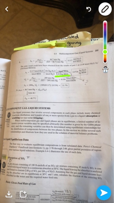 ateo The same resalt coald have heen obeained from the reslits of part 1s 0,07% ke 11,00 0.539 COMPONENT GAS-LIQUID SYSTEMS Gas-liquid processes reactions distillation, and transfer of one or more species from a gas to a liquid (absorption or crubblagh or vice versa (stripping) that involve several components in each phase include many chemical Whcs multicomponent gas and liquid phases are in equilibrium, a limited number of in- given by the Gibbs phase teeive system variables may be specified arbitrarily (the number is rule 1, and the remaining variables can then he dstribution of components between the two phases In this section we define several such be determined using equilibrium relationships for relasioeships and ilfustrate how they are used in the solution of material balance problems liqpid Equilibrium Data The best way to evaluate equilibrium compositions is from tabulated data. Perrys Chemical nginers Handbook (see footnote 1). pp. 2-76 through 2-89, gives partial pressures of vapors over various liquid solutions Example 6.4-L illustrates the use of such data. borption of SO Je stream consisting of 100 lbmleh of an sor air mature containing 45 toes so, is con- ted with lquid water in a continuous absorber at 30°C. The liquid leaving the absorber is analvzed d found to contain 200 g of SO, per 100 g of H,O. Assuming that the gas and liquid streams leav hed in the water and the required water feed rate. ing the absorber are in equilibrium at 30°C and 1 atm, calculate the fraction of the ent Rals Gieen Feed Rate of Gas
