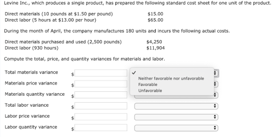 Levine Inc., which produces a single product, has prepared the following standard cost sheet for one unit of the product. $15.00 $65.00 Direct materials (10 pounds at $1.50 per pound) Direct labor (5 hours at $13.00 per hour) During the month of April, the company manufactures 180 units and incurs the following actual costs. Direct materials purchased and used (2,500 pounds) $4,250 $11,904 Direct labor (930 hours) Compute the total, price, and quantity variances for materials and labor. Total materials variance Materials price variance Materials quantity variance Total labor variance Labor price variance Labor quantity variance Neither favorable nor unfavorable Favorable Unfavorable s