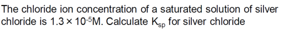The chloride ion concentration of a saturated solution of silver chloride is 1.3 x 105M. Calculate Ksp for silver chloride