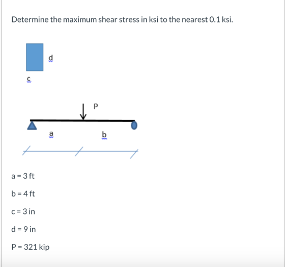 Determine the maximum shear stress in ksi to the nearest 0.1 ksi. P b a = 3 ft b= 4 ft C= 3 in d = 9 in P = 321 kip