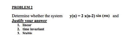 PROBLEM2 y(n) = 2 x(n-2) sin (nn) Determine whether the system Justify your answer and 1. linear 2. time invariant 3. Stahle