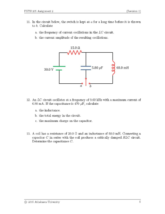 PHYS 205 Assignment 2 (Revision 1) 11. In the circuit below, the switch is kept at a for a long time before it is thrown to b. Calculate a. the frequency of current oscillations in the LC circuit. b. the current amplitude of the resulting oscillations. 15.0 Ω 5.80 μF 48.0 mH 30.0 V . at 12. An LC circuit oscillates at a frequency of 9.60 klHz with a maximum current of 680 m A. If the capacitance is 470 calculate a. the inductance. b. the total energy in the circuit. c. the maximum charge on the capacitor 13. A coil has a resistance of 20.0 Ω and an inductance of 50.0 mH. Connecting a capacitor C in series with the coil produces a critically damped RLC circuit. Determine the capacitance C. 2015 Athabasca University