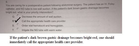 You are caring for a postoperative patient following abdominal surgery. The patient has an IV. Foley catheter, and NG tube to