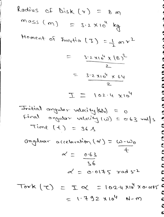 Radius of Disk (o)=8m mass (m) = 3.28 10 kg Moment of Inertia (I) = I mr? = 3:2 X10 x 1832 2 = 3.2 X104 x64 2 = 102.4 x104