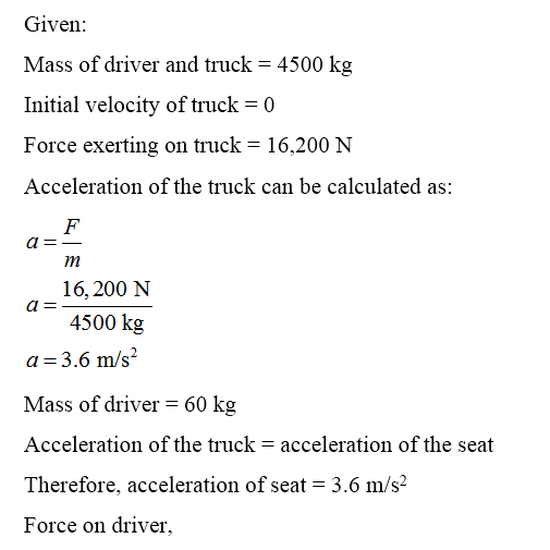 Given: Mass of driver and truck = 4500 kg Initial velocity of truck = 0 Force exerting on truck = 16,200 N Acceleration of th