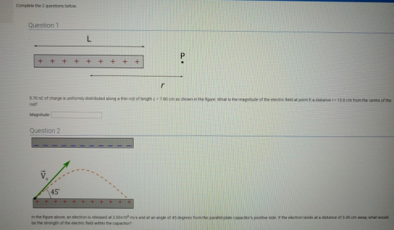 Complete the 2 questions below Question1 5.70 nC of charge is uniformly distributed along a thin rod of length L- 780 cm as shown in the figure. What is the magnitude of the electric field at point P a distance r 13.6 cm from the centre of the rod? Magnitude: Question 2 45° in the figure above, an electron is released at 2.0010 m/s and at an angle of 45 degrees trom the paralle-plate capacitors positive side I the electron lands at a distance of 3.45 cm away, what would be the strength of the electric field within the capacitor?