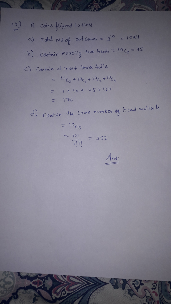 I 19) A coins flipped to times a) Total No of out comes = 210 = 1024 b) contain exactly two heads = 10 (2 = 45 c) Contain at
