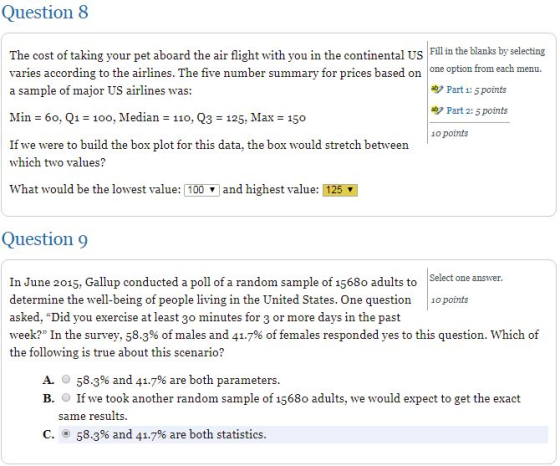 Question 8 Fill in the blanks by selecting The cost of taking your pet aboard the air flight with you in the continental US varies according to the airlines. The five number summary for prices based on a sample of major US airlines was one option from each menu. Part 1: 5 points Part 2:5 points Min 60, Q1 -100, Median 110, Q3 125, Max 150 o points If we were to build the box plot for this data, the box would stretch between which two values? what would be the lowest value: 1 100 ▼ and highest value: 25M Question 9 Select one answer In June 2015, Gallup conducted a poll of a random sample of 1568o adults to determine the well-being of people living in the United States. One question opoints asked, Did you exercise at least 30 minutes for 3 or more days in the past week? In the survey, 58.3% of males and 41.7% of females responded yes to this question, which of the following is true about this scenario? A. O 58.3% and 41.7% are both parameters B. If we took another random sample of 1568o adults, we would expect to get the exact same results C。⑨ 58.3% and 41.7% are both statistics