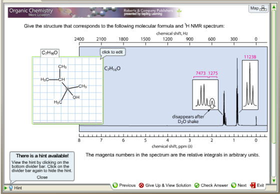 Organic Chemistry Roberts & Company Publishers presented by Sapling Leaming Map Mare Loudon Give the structure that corresponds to the following molecular formula and H NMR spectrum chemical shift, Hz 2400 2100 1800 1500 1200 300 C7Hso click to edit 11238 CTH160 7473 1275 H3 CH3 H3 disappears afte D2O shake chemical shift, ppm(Ö) The magenta numbers in the spectrum are the relative integrals in arbitrary units There is a hint available! View the hint by clicking on the bottom divider bar. Click on the divider bar again to hide the hint. Close Previous ⓧ Give Up & View Solution Check Answer Next Exit Hint