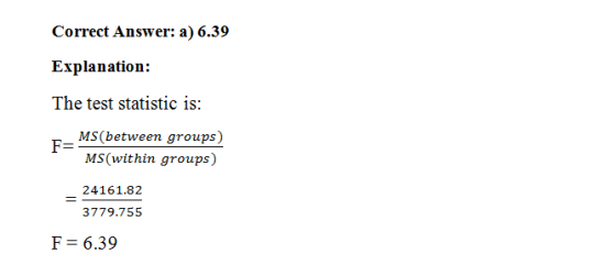 Correct Answer: a) 6.39 Explanation: The test statistic is: _MS(between groups) MS(within groups) 24161.82 3779.755 F= 6.39