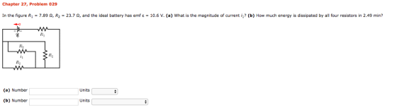 Chapter 27, Problem 029 In the figure R1-7.89 ? R2 = 23.7 ?, and the ideal battery has emf ? = 10.6 v. (a) what is the magnitude of current il? b) How much energy is dissipated by all four resistors in 2.49 min? R2 R2 (a) Number Units Ink: