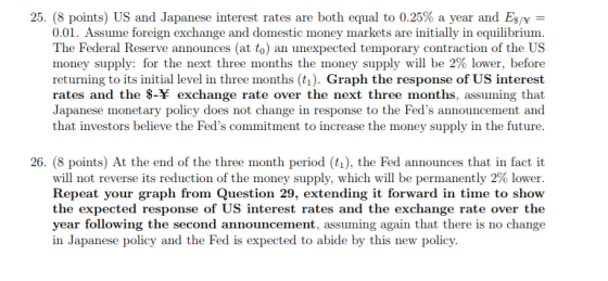 25 (8 points) US and Japanese interest rates are both equal to 0.25% a year and ES/Y- 0.01. Assume foreign exchange and domestic money markets are initially in equilibrium The Federal Reserve announces (at to) an unexpected temporary contraction of the US money supply for the next three months the money supply will be 2% lower, before returning to its initial level in three months (ti). Graph the response of US interest rates and the S-Y exchange rate over the next three months, assuming that Japanese monetary policy does not change in response to the Feds announcement and that investors believe the Feds commitment to increase the money supply in the future. 26. (8 points) At the end of the three month period (t1), the Fed announces that in fact it will not reverse its reduction of the money supply, which will be permanently 2% lower. Repeat your graph from Question 29, extending it forward in time to shovw the expected response of US interest rates and the exchange rate over th<e year following the second announcement, assuming again that there is no change in Japanese policy and the Fed is expected to abide by this new policy
