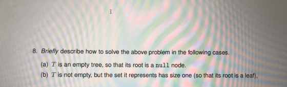 I 8. Briefly describe how to solve the above problem in the following cases. (a) T is an empty tree, so that its root is a nu