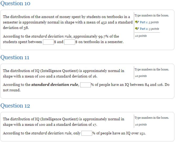 Question 10 the boxes. The distribution of the amount of money spent by students on textbooks in a penumbers in semester is approximately normal in shape with a mean of 452 and a standard Part 1: 5ports deviation of 38 aby Part 2: 5 points According to the standard deviation rule, approximately 99.7% of the students spent between 1o points S and $ on textbooks in a semester Question 11 The distribution of IQ Intelligence Quotient) is approximately noralnType numbers in the boxes. shape with a mean of 1oo and a standard deviation of 16 1o points According to the standard deviation rule, not round of people have an IQ between 84 and 116. Do Question 12 The distribution of IQ (Intelligence Quotient) is approximately normal inype numbers in shape with a mean of 1oo and a standard deviation of 17 10 points According to the standard deviation rule, only 1% of people have an IQ over 151.
