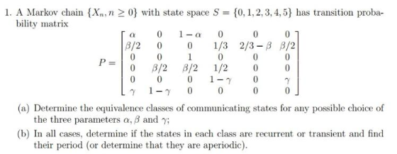 ain {x. 0) with state spare S-(0 i 2.3.45) I as transition proba- bility matrix 01-α 0 0 1/32/3-3 β/2 0 β/2 0 β/2 β/21/2 0001-γ 0 0 0 0 (a) Determine the equivalence classes of communicating states for any possible choice of the three parameters α, β and γ; (b) In all cases, determine if the states in each class are recurrent or transient and find their period (or determine that they are aperiodic)