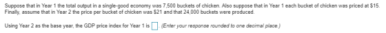 Suppose that in Year 1 the total output in a single-good economy was 7,500 buckets of chicken. Also suppose that in Year 1 each bucket of chicken was priced at $15 Finally, assume that in Year 2 the price per bucket of chicken was $21 and that 24,000 buckets were produced. at $15 Using Year 2 as the base year, the GDP price index for Year 1 isEnter your response rounded to one decimal place)