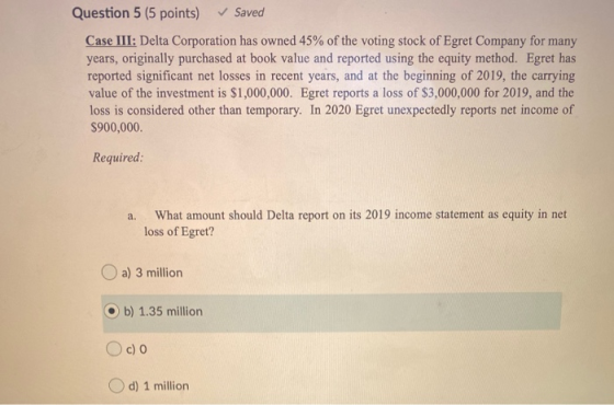 Question 5 (5 points) Saved Case III: Delta Corporation has owned 45% of the voting stock of Egret Company for many years, or