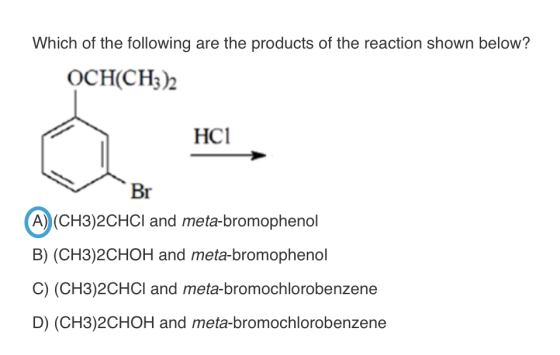 Which of the following are the products of the reaction shown below? HC1 Br A) (CH3)2CHCI and meta-bromophenol B) (CH3)20 HOH and meta-bromophenol C) (CH3)2CHCl and meta-bromochlorobenzene D) (CH3)2CHOH and meta-bromochlorobenzene