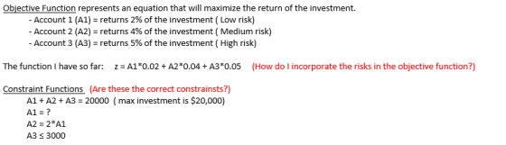 Objective Function represents an equation that will maximize the return of the investment. Account 1 (A1)-returns 2% of the investment ( Low risk) -Account 2 (A2)-returns 4% of the investment ( Medium risk) Account 3 (A3)-returns 5% of the investment ( High risk) Constraint Functions (Are these the correct constrainsts?) A1 + A2 + A3-20000 ( max investment is $20,000) A1-? A2 2 A1 A3 3000