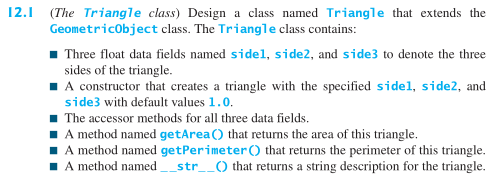 12.1 (The Triangle class) Design a class named Triangle that extends the Geometricobject class. The Triangle class contains Three float data fields named sidel, side2, and side3 to denote the three sides of the triangle. A constructor that creates a triangle with the specified sidel, side2, and side3 with default values 1.0 The accessor methods for all three data fields. A method named getArea O that returns the area of this triangle A method named getPerimeterO that returns the perimeter of this triangle. A method named-str-O that returns a string description for the triangle.
