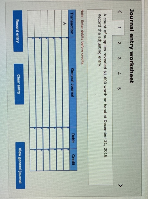 Journal entry worksheet < 1 2 3 4 5 A count of supplies revealed $1,600 worth on hand at December 31, 2018. Record the adjust