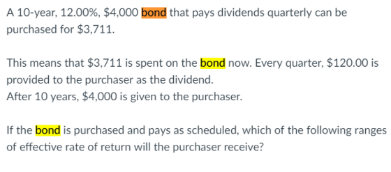 A 10-year, 12.00%, $4,000 bond that pays dividends quarterly can be purchased for $3,711 This means that $3,711 is spent on the bond now. Every quarter, $120.00 is provided to the purchaser as the dividend. After 10 years, $4,000 is given to the purchaser. If the bond is purchased and pays as scheduled, which of the following ranges of effective rate of return will the purchaser receive?