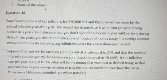 F. None of the above Question 18 Your favorite model of car sells now for 350,000 SEK and this price will increase by the annual inflation year after year. You would like to purchase it when you get your driving license in 3 years. lo make sure that you dont spend the money in your wild partying during those three years, you decide to make a one-off deposit of money today in a savings account whose conditions do not allow any withdrawal over the entire three-year period. Suppose that you will be taxed on your interest at a rate equal to 25% and that the nominal interest rate that you will be earning on your deposit is equal to 4% (EAR). If the inflation rate per year is equal to 2%, what will be the money that you need to deposit today so that you can have in your savings account exactly the amount needed to purchase the car in three years? (Answers rounded to a whole number)