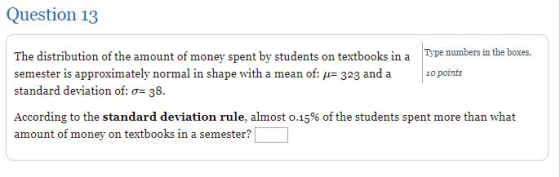 Question 13 The distribution of the amount of money spent by students on textbooks in a Type standard deviation of:o 38. According to the standard deviation rule, almost 0.15% of the students spent more than what Type numbers in the boxes er is approximately normal in shape with a mean of: - 323 and a o points amount of money on textbooks in a semester?