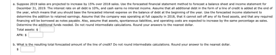 a. Suppose 2019 sales are projected to increase by 15% over 2018 sales. Use the forecasted financial statement method to fore