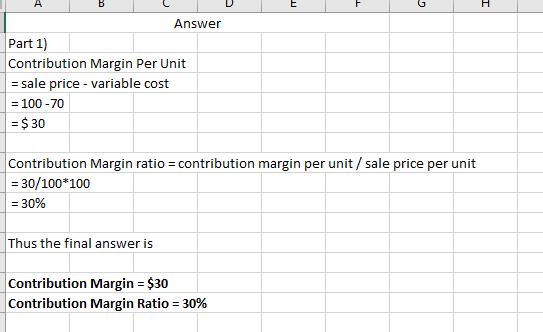 H А в DE Answer Part 1) Contribution Margin Per Unit = sale price - variable cost = 100-70 = $ 30 Contribution Margin ratio =
