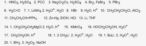 1. HNO3, H2SO4 2. PCC 3. Na2Cr207, H2S04 4. Br2. FeBr3 5. PBr3 6. H2C-О 7. 1. LiAIH4 2. H30+, H2O 8. HBr 9. H2O, H+ 10. CH3CH2CH2Cl, AICI3 11. CH3CH2CH-PPh3 12. Zn-Hg, EtOH, HCI 13. Li, THF 14. 1. CH3CH2CH2MgCl 2. H20, H 15. KMn04 16. HOCH2CH20H, H30* 17. CH3CH2OH, H 20. 1. BH3 2. H202, NaOH 18. 1. 2 CH3Li 2. H30, H20 19. 1. BuLi 2. H30t, H20