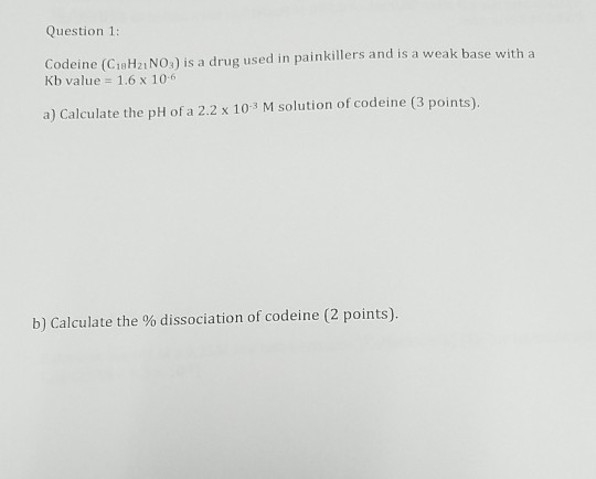 Question 1: Codeine (CiaH21 NO:) is a drug used in painkillers and is a weak base with a Kb value 1.6 x 106 1 solution of codeine (3 points) b) Calculate the % dissociation of codeine (2 points).