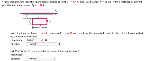 A long, straight wire (see the figure below) carries current 11-4.4 A and is a distance h = 15 cm from a rectangular current loop that carries a current 12-1.51 A t0 2 (a) If the loop has length L = 49 cm and width w = 22 cm, what are the magnitude and direction of the force exerted by the wire on the loop? magnitude 3.09e-6 XN direction Select (b) What is the force exerted by the current loop on the wire? magnitude direction -Select