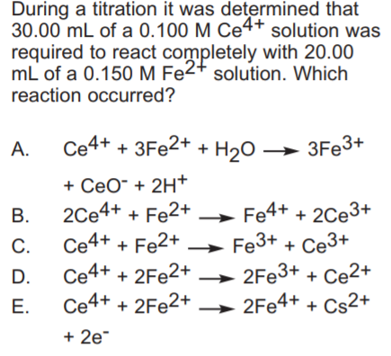During a titration it was determined that 30.00 mL of a 0.100 M Ce4+ solution was required to react completely with 20.00 mL of a 0.150 M Fe solution. Which reaction occurred? +CeO+2H+ C. Ce4+Fe2+Fe3+ Ce3+ D. Ce4+2Fe2+2Fe3+Ce2+ E. Ce4+ + 2Fe2+ → 2Fe4+ + Cs2+ +2e
