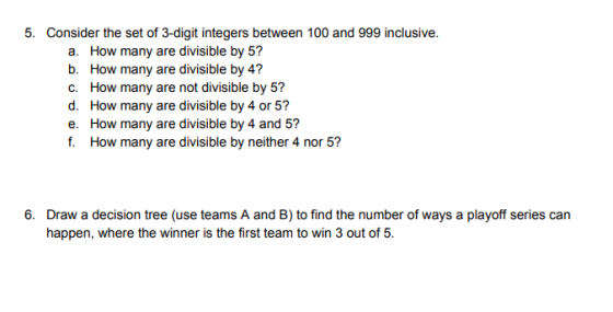 5. Consider the set of 3-digit integers between 100 and 999 inclusive. a. How many are divisible by 5? b. How many are divisible by 4? C. How many are not divisible by 5? d. How many are divisible by 4 or 5? e. How many are divisible by 4 and 5? f. How many are divisible by neither 4 nor 5? 6. Draw a decision tree (use teams A and B) to find the number of ways a playoff series can happen, where the winner is the first team to win 3 out of 5.
