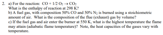 What is the enthalpy of reaction at 298 K? b) A fuel gas, with composition 50% CO and 50% N2 is burned using a stoichiometric amount of air. What is the composition of the flue (exhaust) gas by volume? c) If the fuel gas and air enter the burner at 550 K, what is the highest temperature the flame may attain (adiabatic flame temperature)? Note, the heat capacities of the gases vary with temperature.