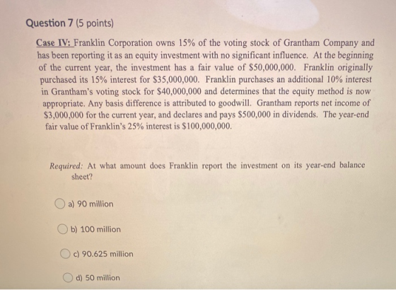 Question 7 (5 points) Case IV: Franklin Corporation owns 15% of the voting stock of Grantham Company and has been reporting i