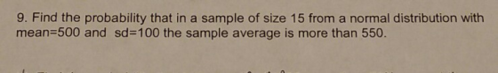 9. Find the probability that in a sample of size 15 from a normal distribution with mean=500 and sd=100 the sample average is