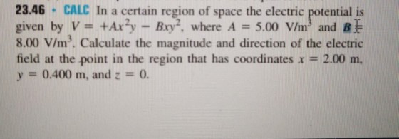 23.46 CALC In a certain region of space the electric potential is given by V= +Ax2y-Bry2, where A-5.00 V/m3 and 8.00 V/m3. Calculate the magnitude and direction of the electric field at the point in the region that has coordinates x = 2.00 m, y = 0.400 m, and z = 0.