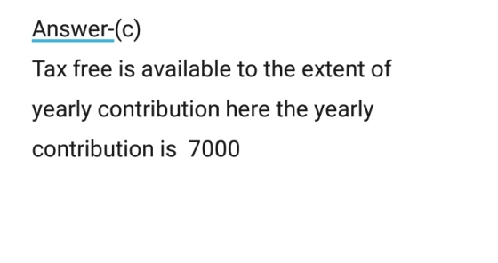 Answer-(c) Tax free is available to the extent of yearly contribution here the yearly contribution is 7000