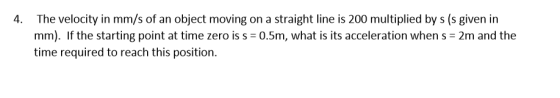 4. The velocity in mm/s of an object moving on a straight line is 200 multiplied by s (s given in mm). If the starting point at time zero is s time required to reach this position 0.5m, what is its acceleration when s 2m and the