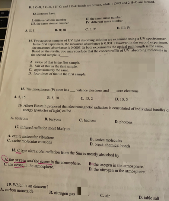 D. 3 C-11. 2C-o, 4 H-o, and i 0-0 bonds are broken, while l CEO and 2 11-0 are formed. 13. Isotopes have esc I. different atomic number III. the same atomic number II. the same mass number IV. different mass number In the first experiment, the measured absorbance is 0.001. However, in the second experiment the measured absorbance is 0.0005. In both experiments the optical path length is the same. Based on the results, you may conclude that the concentration of UV absorbing molecules in the second sample is 14. Two aqueous samples of UV light absorbing solution are examined using a UV spectrometer lo A. twice of that in the first sample. B. half of that in the first sample. C. approximately the same. D. four times of that in the first sample. 15. Th e phosphorus (P) atom has valence electrons andcore electrons . A. 5, 15 B. 5, 10 C. 13,2 D. 10, 5 16. Albert Einstein proposed that electromagnetic radiation is constituted of individual bundles of energy (particles of light) called A. neutrons B. baryons C. hadrons D. photons 17. Infrared radiation most likely to A. excite molecular vibrations C. excite molecular rotations B. ionize molecules D. break chemical bonds 18. C type ultraviolet radiation from the Sun is mostly absorbed by 〔 the oxygep and the ozone in the atmosphere. B.the oxygen in the atmosphere. D. the nitrogen in the atmosphere the ozone in the atmosphere. 19. Which is an element? A. carbon atv monotd .nitrogen gas B. nitrogen gas D. table salt